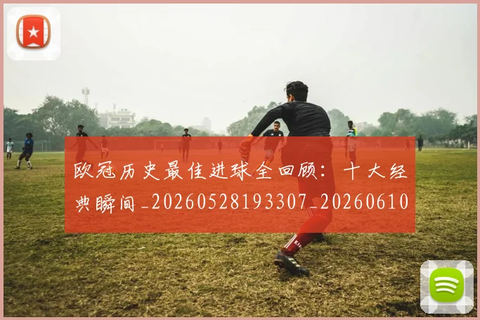 欧冠历史最佳进球全回顾:十大经典瞬间_20260528193307_20260610165926