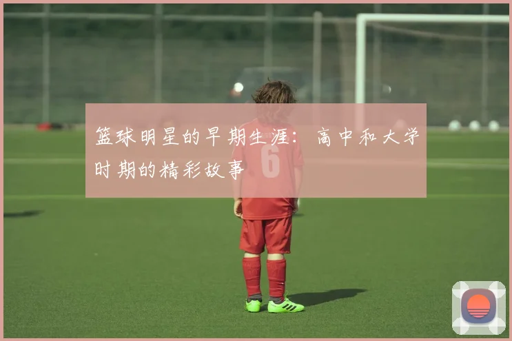 篮球明星的早期生涯:高中和大学时期的精彩故事