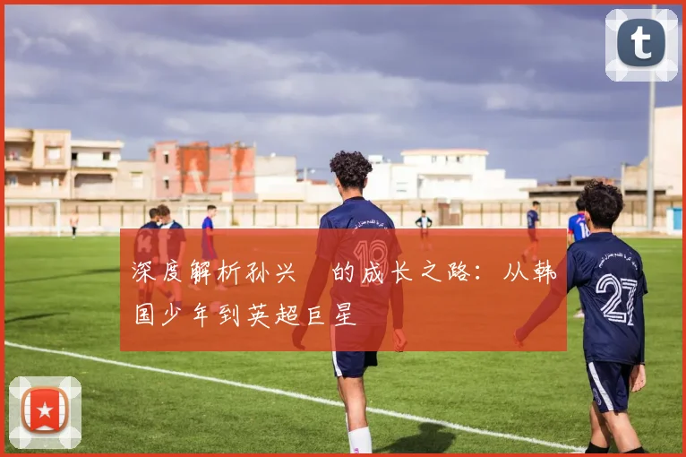 深度解析孙兴慜的成长之路：从韩国少年到英超巨星