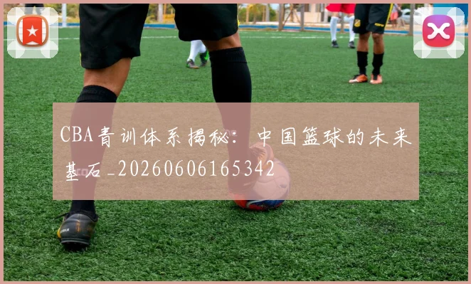 CBA青训体系揭秘:中国篮球的未来基石_20260606165342