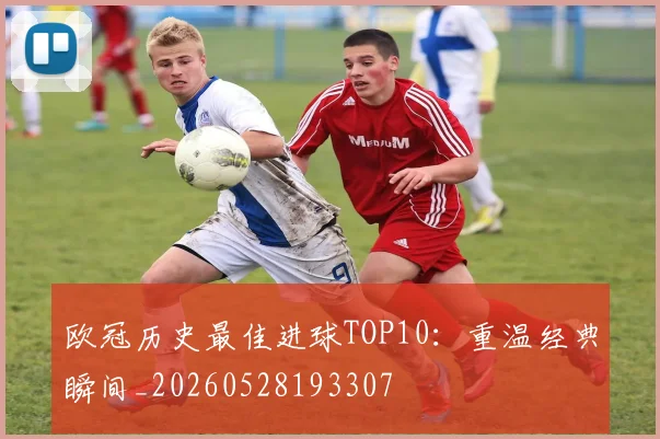 欧冠历史最佳进球TOP10:重温经典瞬间_20260528193307