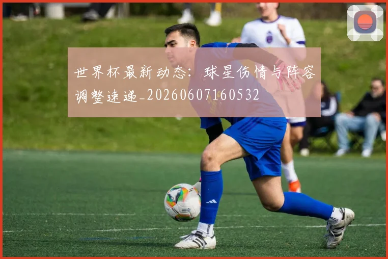 世界杯最新动态：球星伤情与阵容调整速递_20260607160532