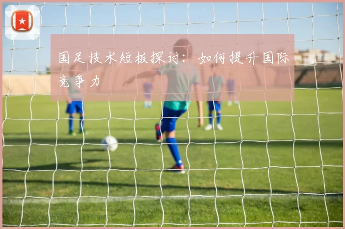 国足技术短板探讨:如何提升国际竞争力