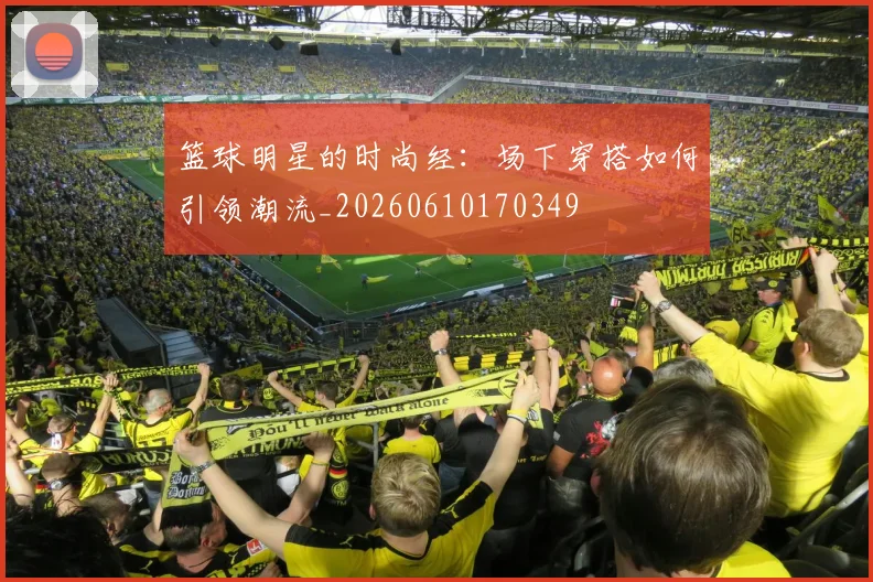篮球明星的时尚经：场下穿搭如何引领潮流_20260610170349