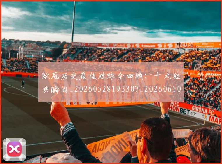 欧冠历史最佳进球全回顾:十大经典瞬间_20260528193307_20260610165926