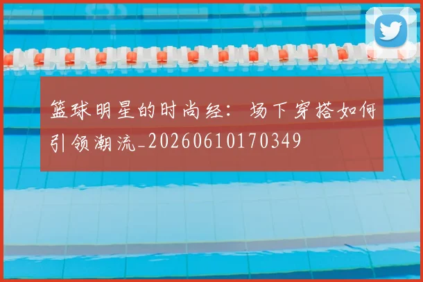 篮球明星的时尚经：场下穿搭如何引领潮流_20260610170349