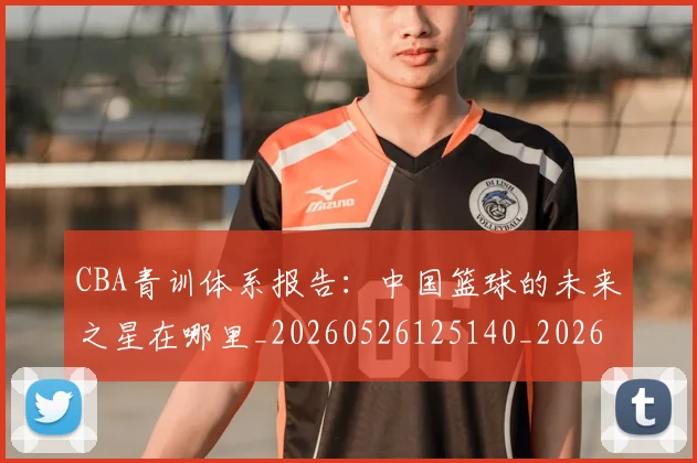 CBA青训体系报告:中国篮球的未来之星在哪里_20260526125140_20260606165341